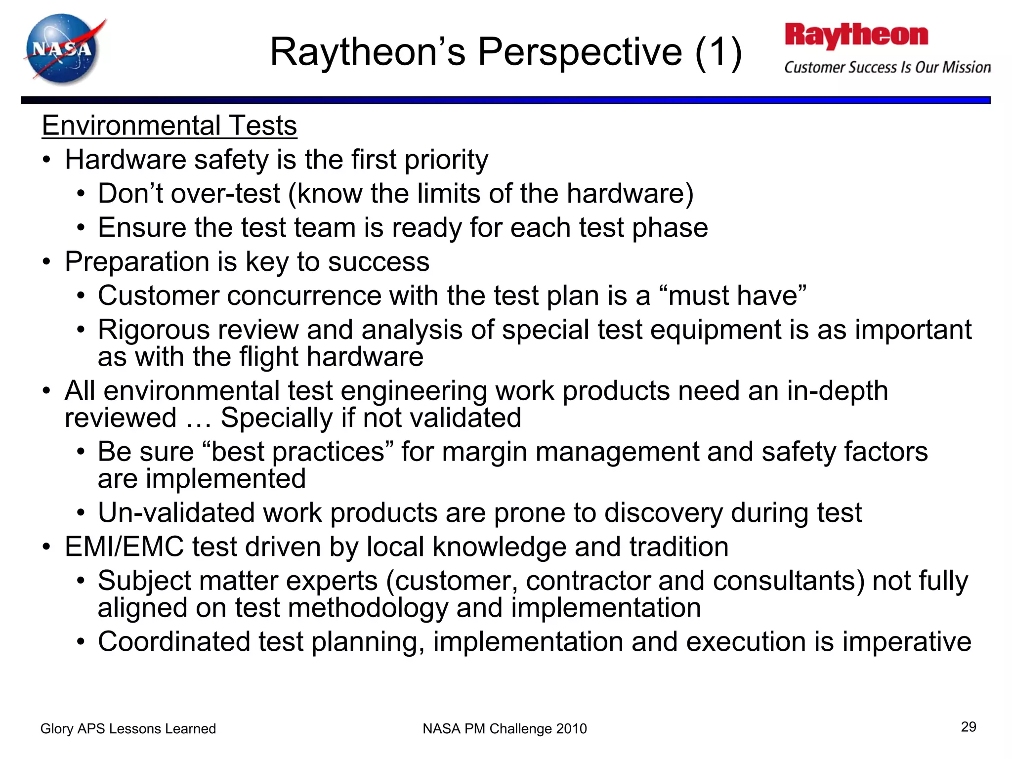 Raytheon’s Perspective (1)
Environmental Tests
• Hardware safety is the first priority
   • Don’t over-test (know the limits of the hardware)
   • Ensure the test team is ready for each test phase
• Preparation is key to success
   • Customer concurrence with the test plan is a “must have”
   • Rigorous review and analysis of special test equipment is as important
     as with the flight hardware
• All environmental test engineering work products need an in-depth
  reviewed … Specially if not validated
   • Be sure “best practices” for margin management and safety factors
     are implemented
   • Un-validated work products are prone to discovery during test
• EMI/EMC test driven by local knowledge and tradition
   • Subject matter experts (customer, contractor and consultants) not fully
     aligned on test methodology and implementation
   • Coordinated test planning, implementation and execution is imperative

Glory APS Lessons Learned           NASA PM Challenge 2010                 29
 