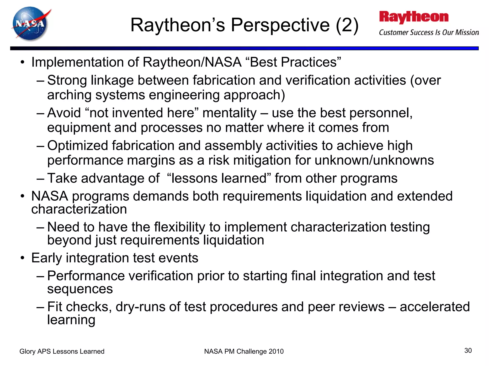 Raytheon’s Perspective (2)
• Implementation of Raytheon/NASA “Best Practices”
   – Strong linkage between fabrication and verification activities (over
     arching systems engineering approach)
   – Avoid “not invented here” mentality – use the best personnel,
     equipment and processes no matter where it comes from
   – Optimized fabrication and assembly activities to achieve high
     performance margins as a risk mitigation for unknown/unknowns
   – Take advantage of “lessons learned” from other programs
• NASA programs demands both requirements liquidation and extended
  characterization
   – Need to have the flexibility to implement characterization testing
     beyond just requirements liquidation
• Early integration test events
   – Performance verification prior to starting final integration and test
     sequences
   – Fit checks, dry-runs of test procedures and peer reviews – accelerated
     learning

Glory APS Lessons Learned           NASA PM Challenge 2010                30
 