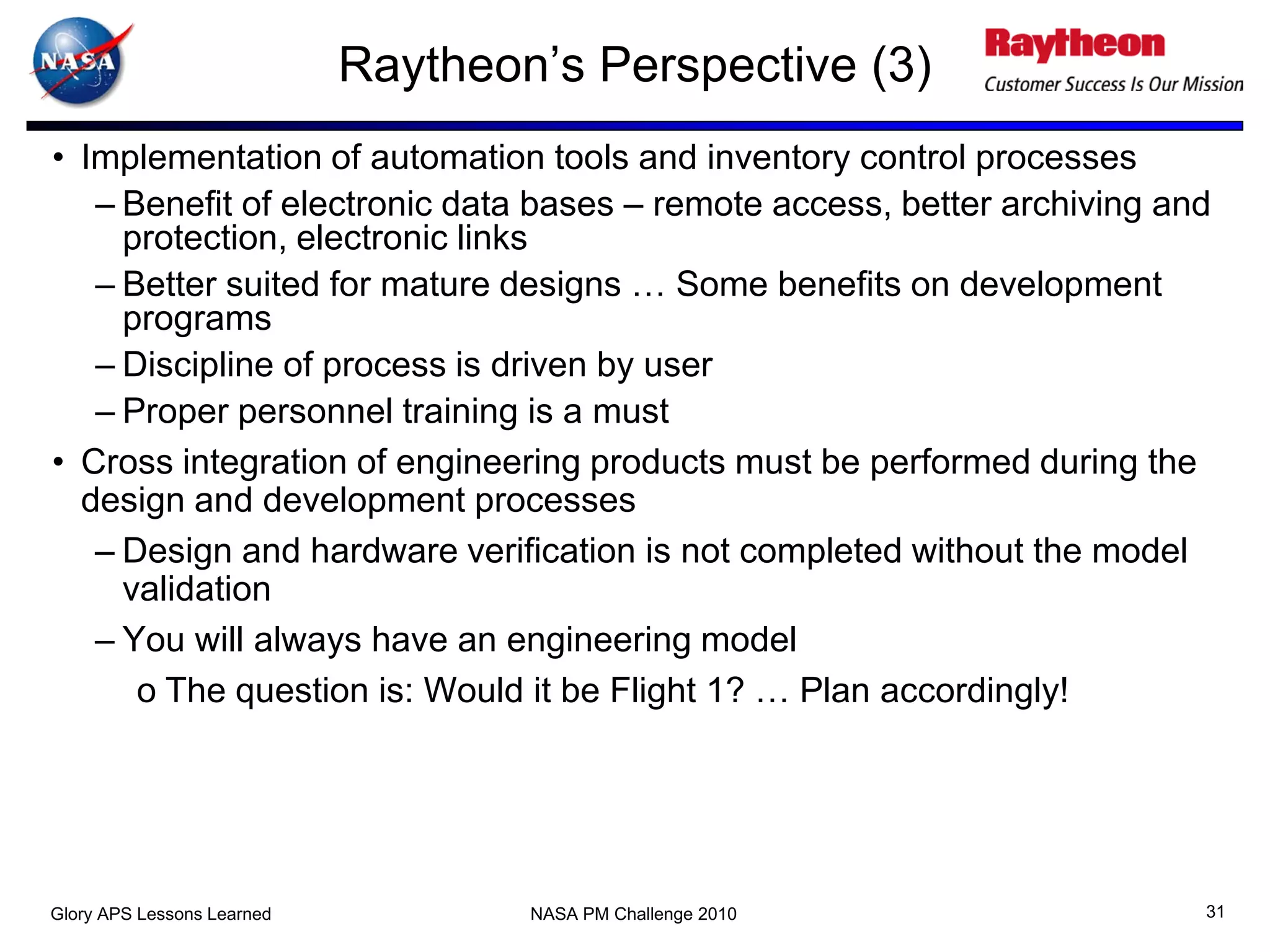 Raytheon’s Perspective (3)
• Implementation of automation tools and inventory control processes
   – Benefit of electronic data bases – remote access, better archiving and
     protection, electronic links
   – Better suited for mature designs … Some benefits on development
     programs
   – Discipline of process is driven by user
   – Proper personnel training is a must
• Cross integration of engineering products must be performed during the
  design and development processes
   – Design and hardware verification is not completed without the model
     validation
   – You will always have an engineering model
      o The question is: Would it be Flight 1? … Plan accordingly!




Glory APS Lessons Learned           NASA PM Challenge 2010                31
 