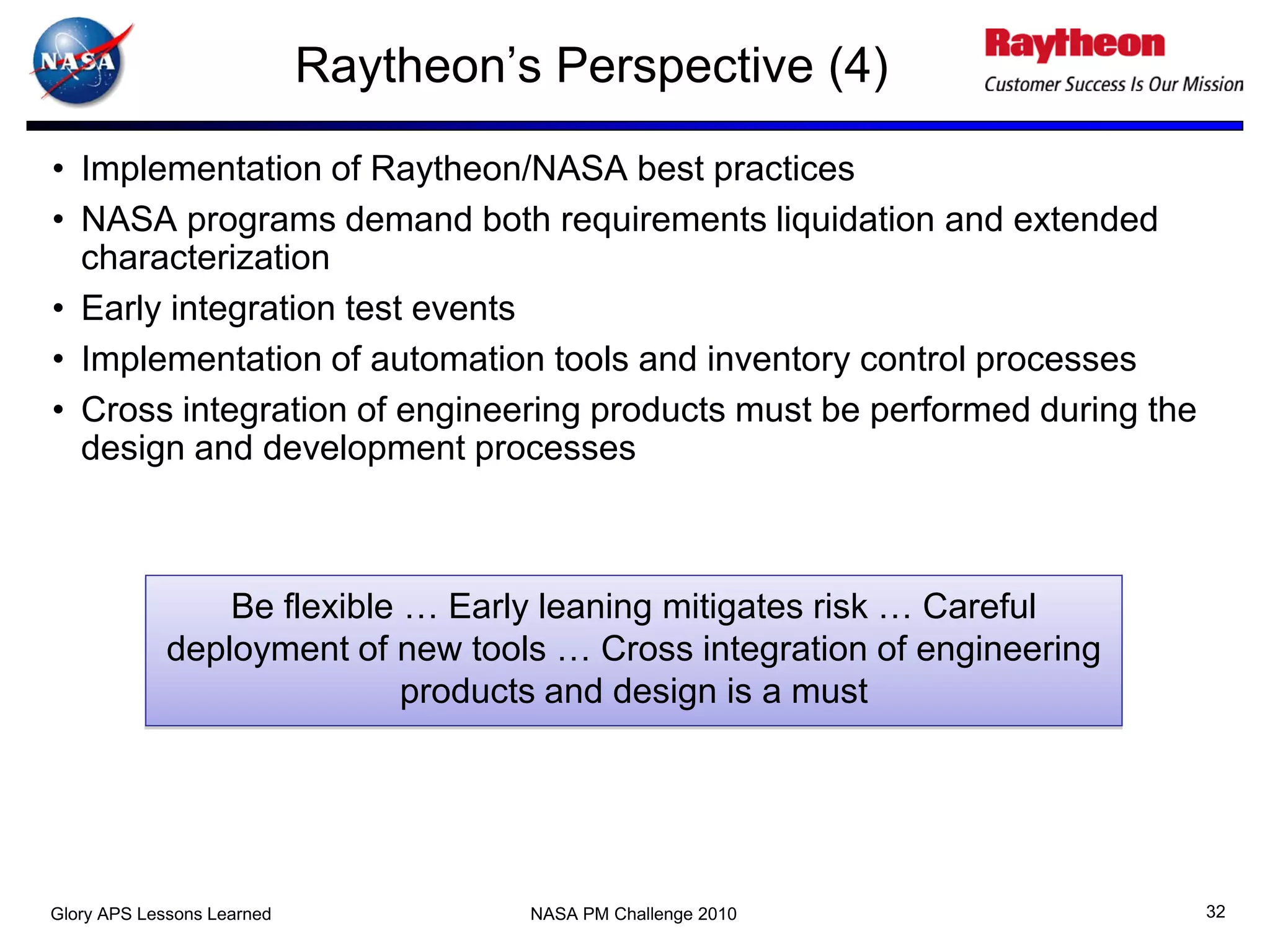 Raytheon’s Perspective (4)
• Implementation of Raytheon/NASA best practices
• NASA programs demand both requirements liquidation and extended
  characterization
• Early integration test events
• Implementation of automation tools and inventory control processes
• Cross integration of engineering products must be performed during the
  design and development processes



                 Be flexible … Early leaning mitigates risk … Careful
             deployment of new tools … Cross integration of engineering
                             products and design is a must




Glory APS Lessons Learned             NASA PM Challenge 2010               32
 