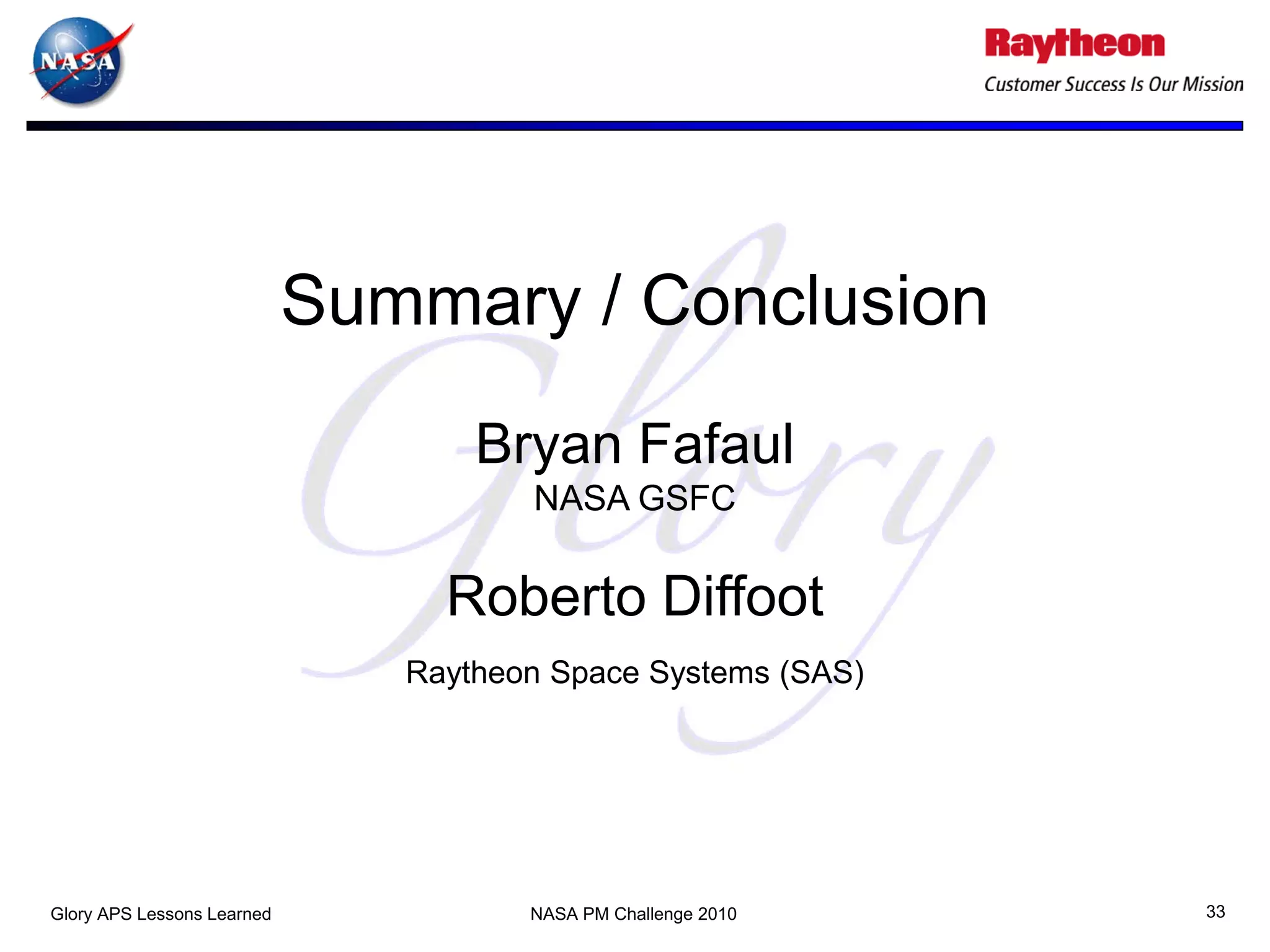 Summary / Conclusion
                                   Bryan Fafaul
                                      NASA GSFC

                                 Roberto Diffoot
                               Raytheon Space Systems (SAS)




Glory APS Lessons Learned             NASA PM Challenge 2010   33
 