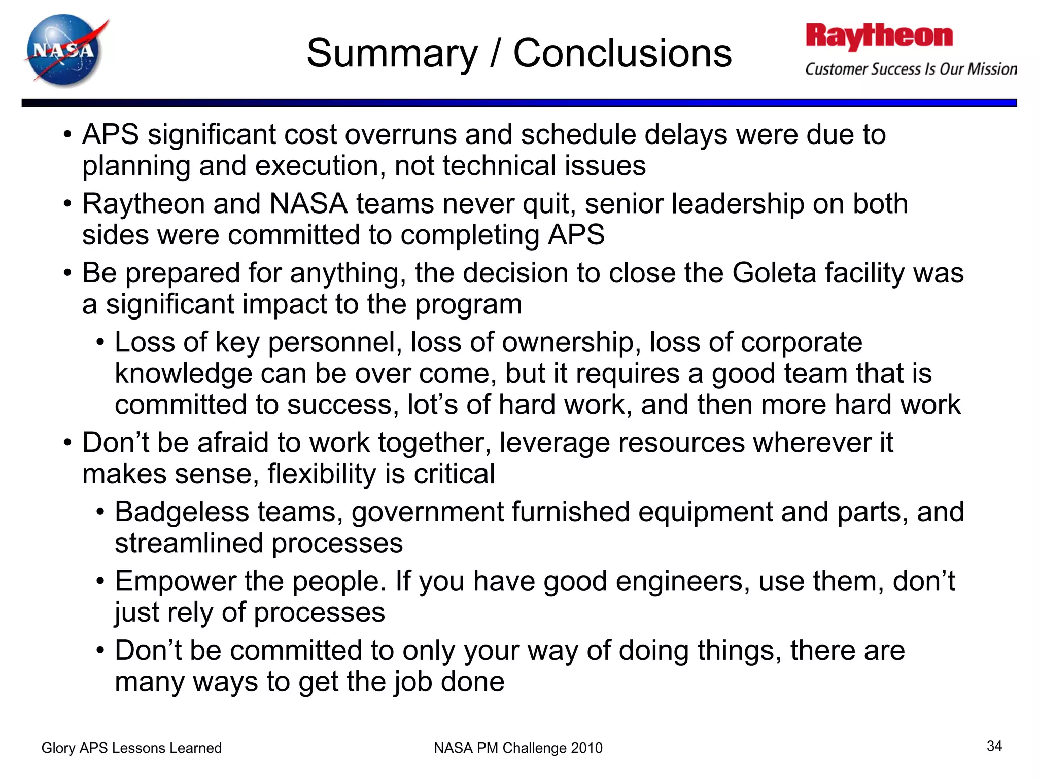 Summary / Conclusions
  • APS significant cost overruns and schedule delays were due to
    planning and execution, not technical issues
  • Raytheon and NASA teams never quit, senior leadership on both
    sides were committed to completing APS
  • Be prepared for anything, the decision to close the Goleta facility was
    a significant impact to the program
     • Loss of key personnel, loss of ownership, loss of corporate
       knowledge can be over come, but it requires a good team that is
       committed to success, lot’s of hard work, and then more hard work
  • Don’t be afraid to work together, leverage resources wherever it
    makes sense, flexibility is critical
     • Badgeless teams, government furnished equipment and parts, and
       streamlined processes
     • Empower the people. If you have good engineers, use them, don’t
       just rely of processes
     • Don’t be committed to only your way of doing things, there are
       many ways to get the job done

Glory APS Lessons Learned         NASA PM Challenge 2010                      34
 