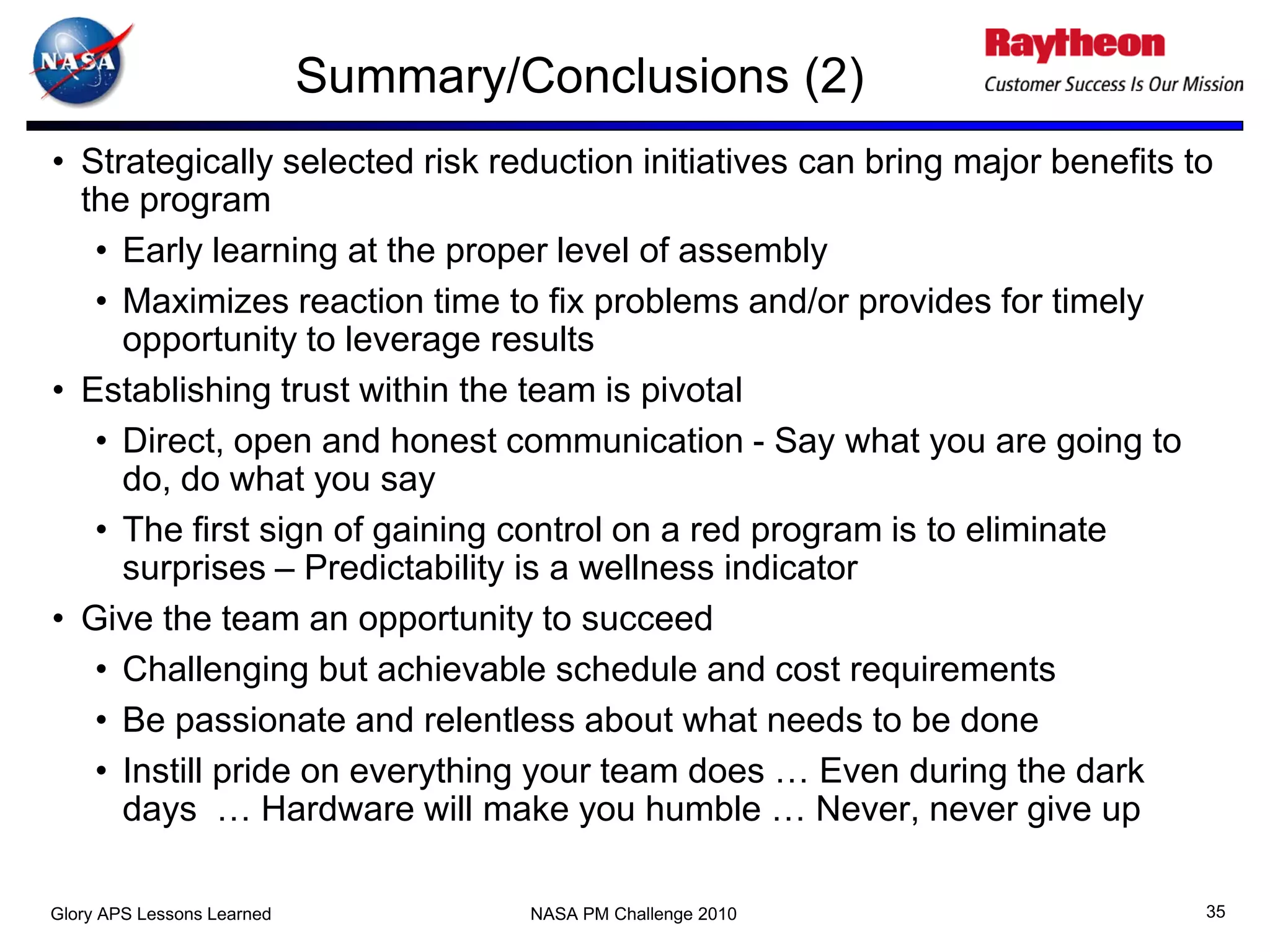 Summary/Conclusions (2)
• Strategically selected risk reduction initiatives can bring major benefits to
  the program
   • Early learning at the proper level of assembly
   • Maximizes reaction time to fix problems and/or provides for timely
     opportunity to leverage results
• Establishing trust within the team is pivotal
   • Direct, open and honest communication - Say what you are going to
     do, do what you say
   • The first sign of gaining control on a red program is to eliminate
     surprises – Predictability is a wellness indicator
• Give the team an opportunity to succeed
   • Challenging but achievable schedule and cost requirements
   • Be passionate and relentless about what needs to be done
   • Instill pride on everything your team does … Even during the dark
     days … Hardware will make you humble … Never, never give up

Glory APS Lessons Learned            NASA PM Challenge 2010                   35
 