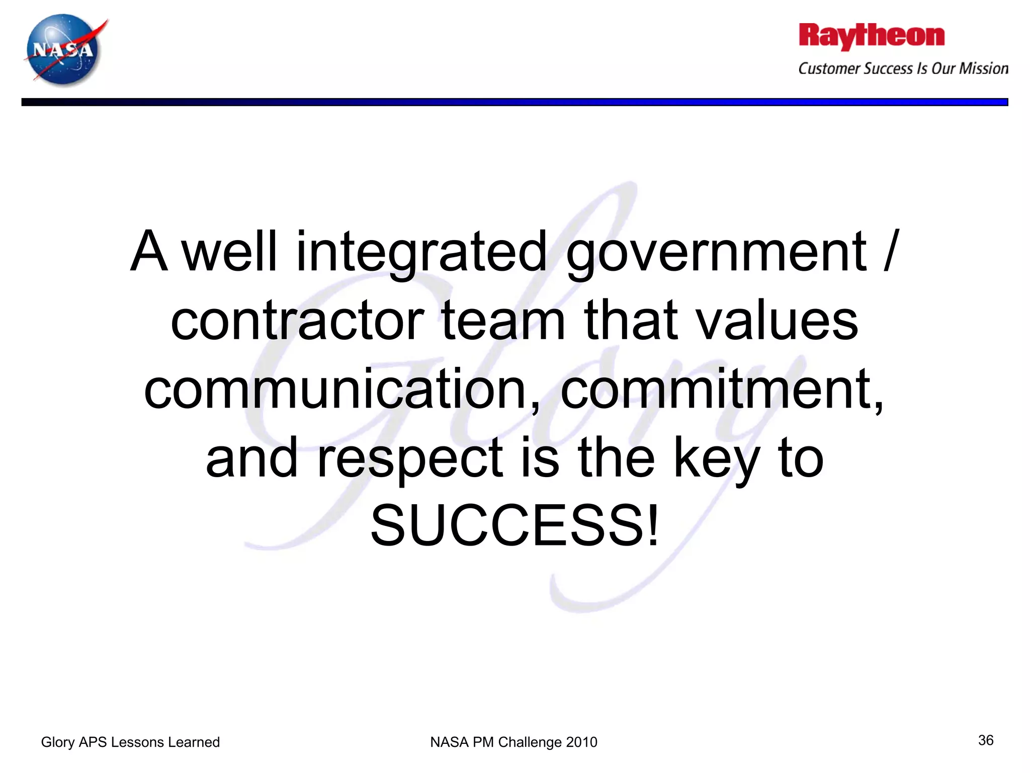 A well integrated government /
             contractor team that values
            communication, commitment,
               and respect is the key to
                      SUCCESS!


Glory APS Lessons Learned   NASA PM Challenge 2010   36
 