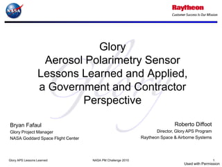 Glory
                   Aerosol Polarimetry Sensor
                  Lessons Learned and Applied,
                  a Government and Contractor
                          Perspective

Bryan Fafaul                                                                Roberto Diffoot
Glory Project Manager                                              Director, Glory APS Program
NASA Goddard Space Flight Center                            Raytheon Space & Airborne Systems




Glory APS Lessons Learned          NASA PM Challenge 2010                                        1
                                                                                Used with Permission
 