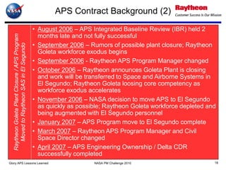 APS Contract Background (2)
                                                 • August 2006 – APS Integrated Baseline Review (IBR) held 2
                                                   months late and not fully successful
   Raytheon Goleta Plant Closure / APS Program




                                                 • September 2006 – Rumors of possible plant closure; Raytheon
      Moved to Raytheon SAS in El Segundo




                                                   Goleta workforce exodus begins
                                                 • September 2006 - Raytheon APS Program Manager changed
                                                 • October 2006 – Raytheon announces Goleta Plant is closing
                                                   and work will be transferred to Space and Airborne Systems in
                                                   El Segundo; Raytheon Goleta loosing core competency as
                                                   workforce exodus accelerates
                                                 • November 2006 – NASA decision to move APS to El Segundo
                                                   as quickly as possible; Raytheon Goleta workforce depleted and
                                                   being augmented with El Segundo personnel
                                                 • January 2007 – APS Program move to El Segundo complete
                                                 • March 2007 – Raytheon APS Program Manager and Civil
                                                   Space Director changed
                                                 • April 2007 – APS Engineering Ownership / Delta CDR
                                                   successfully completed
Glory APS Lessons Learned                                             NASA PM Challenge 2010                    18
 