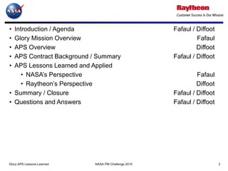 • Introduction / Agenda                              Fafaul / Diffoot
• Glory Mission Overview                                      Fafaul
• APS Overview                                                Diffoot
• APS Contract Background / Summary                  Fafaul / Diffoot
• APS Lessons Learned and Applied
     • NASA’s Perspective                                     Fafaul
     • Raytheon’s Perspective                                 Diffoot
• Summary / Closure                                  Fafaul / Diffoot
• Questions and Answers                              Fafaul / Diffoot




Glory APS Lessons Learned   NASA PM Challenge 2010                      2
 