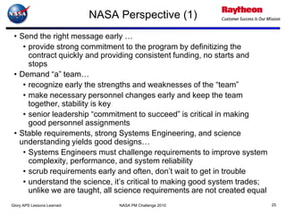 NASA Perspective (1)
 • Send the right message early …
    • provide strong commitment to the program by definitizing the
      contract quickly and providing consistent funding, no starts and
      stops
 • Demand “a” team…
    • recognize early the strengths and weaknesses of the “team”
    • make necessary personnel changes early and keep the team
      together, stability is key
    • senior leadership “commitment to succeed” is critical in making
      good personnel assignments
 • Stable requirements, strong Systems Engineering, and science
   understanding yields good designs…
    • Systems Engineers must challenge requirements to improve system
      complexity, performance, and system reliability
    • scrub requirements early and often, don’t wait to get in trouble
    • understand the science, it’s critical to making good system trades;
      unlike we are taught, all science requirements are not created equal
Glory APS Lessons Learned        NASA PM Challenge 2010                      25
 