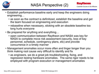 NASA Perspective (2)
  • Establish performance baseline early and keep the engineers doing
    engineering…
     • as soon as the contract is definitized, establish the baseline and get
       the team focused on engineering and execution
     • rebaseline when necessary, sticking with an obsolete baseline too
       long hurts everyone
  • Be prepared for anything and everything…
     • open communication between Raytheon and NASA was key for
       NASA to complete move risk assessment (security, loss of key
       personnel, schedule, contingency plans, etc) and provide
       concurrence in a timely manner
  • Management anomalies occur more often and linger longer than you
    think making root cause very difficult to identify and fix
     • as engineers, we do a great job troubleshooting, fixing, and
       regression testing hardware anomalies. The same rigor needs to be
       employed with program execution or management anomalies


Glory APS Lessons Learned        NASA PM Challenge 2010                         26
 