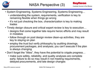 NASA Perspective (3)
  • System Engineering, Systems Engineering, Systems Engineering…
     • understanding the system, requirements, verification is key to
       remaining flexible when things go wrong
     • it’s not just checking the box, characterization is key to making
       trades
  • Timely design closure and critical expert review is key to execution…
     • designs that come together late require heroic efforts and may result
       in mistakes
     • follow through on post design review clean-up activities, they are
       key to staying on plan
     • employ the trust but verify philosophy by auditing drawings,
       procurement packages, and analyses; you can’t execute if the plan
       is always changing
  • Don’t forget the “ilities”, they have the potential to cripple progress…
     • make sure safety, reliability, and quality analyses are complete
       early; failure to do so may result in not meeting requirements,
       delayed procurements, and late design changes
Glory APS Lessons Learned        NASA PM Challenge 2010                        27
 