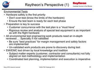 Raytheon’s Perspective (1)
Environmental Tests
• Hardware safety is the first priority
   • Don’t over-test (know the limits of the hardware)
   • Ensure the test team is ready for each test phase
• Preparation is key to success
   • Customer concurrence with the test plan is a “must have”
   • Rigorous review and analysis of special test equipment is as important
     as with the flight hardware
• All environmental test engineering work products need an in-depth
  reviewed … Specially if not validated
   • Be sure “best practices” for margin management and safety factors
     are implemented
   • Un-validated work products are prone to discovery during test
• EMI/EMC test driven by local knowledge and tradition
   • Subject matter experts (customer, contractor and consultants) not fully
     aligned on test methodology and implementation
   • Coordinated test planning, implementation and execution is imperative

Glory APS Lessons Learned           NASA PM Challenge 2010                 29
 