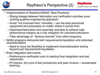 Raytheon’s Perspective (2)
• Implementation of Raytheon/NASA “Best Practices”
   – Strong linkage between fabrication and verification activities (over
     arching systems engineering approach)
   – Avoid “not invented here” mentality – use the best personnel,
     equipment and processes no matter where it comes from
   – Optimized fabrication and assembly activities to achieve high
     performance margins as a risk mitigation for unknown/unknowns
   – Take advantage of “lessons learned” from other programs
• NASA programs demands both requirements liquidation and extended
  characterization
   – Need to have the flexibility to implement characterization testing
     beyond just requirements liquidation
• Early integration test events
   – Performance verification prior to starting final integration and test
     sequences
   – Fit checks, dry-runs of test procedures and peer reviews – accelerated
     learning

Glory APS Lessons Learned           NASA PM Challenge 2010                30
 