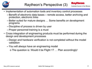 Raytheon’s Perspective (3)
• Implementation of automation tools and inventory control processes
   – Benefit of electronic data bases – remote access, better archiving and
     protection, electronic links
   – Better suited for mature designs … Some benefits on development
     programs
   – Discipline of process is driven by user
   – Proper personnel training is a must
• Cross integration of engineering products must be performed during the
  design and development processes
   – Design and hardware verification is not completed without the model
     validation
   – You will always have an engineering model
      o The question is: Would it be Flight 1? … Plan accordingly!




Glory APS Lessons Learned           NASA PM Challenge 2010                31
 