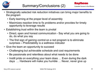 Summary/Conclusions (2)
• Strategically selected risk reduction initiatives can bring major benefits to
  the program
   • Early learning at the proper level of assembly
   • Maximizes reaction time to fix problems and/or provides for timely
     opportunity to leverage results
• Establishing trust within the team is pivotal
   • Direct, open and honest communication - Say what you are going to
     do, do what you say
   • The first sign of gaining control on a red program is to eliminate
     surprises – Predictability is a wellness indicator
• Give the team an opportunity to succeed
   • Challenging but achievable schedule and cost requirements
   • Be passionate and relentless about what needs to be done
   • Instill pride on everything your team does … Even during the dark
     days … Hardware will make you humble … Never, never give up

Glory APS Lessons Learned            NASA PM Challenge 2010                   35
 