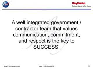 A well integrated government /
             contractor team that values
            communication, commitment,
               and respect is the key to
                      SUCCESS!


Glory APS Lessons Learned   NASA PM Challenge 2010   36
 