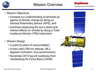 Mission Overview

 • Mission Objectives
    • Increase our understanding of aerosols as
      agents of climate change by flying an
      Aerosol Polarimetry Sensor (APS), and
    • Continue measuring the sun’s direct and
      indirect effects on climate by flying a Total
      Irradiance Monitor (TIM) Instrument

 • Mission Design
    • 3 years (5 years of consumables)
    • A-train orbit (705 km Altitude, 98.2
      degrees inclination; Sun-synchronous)
    • November 2010 launch readiness from
      Vandenberg Air Force Base (VAFB)


Glory APS Lessons Learned        NASA PM Challenge 2010   4
 
