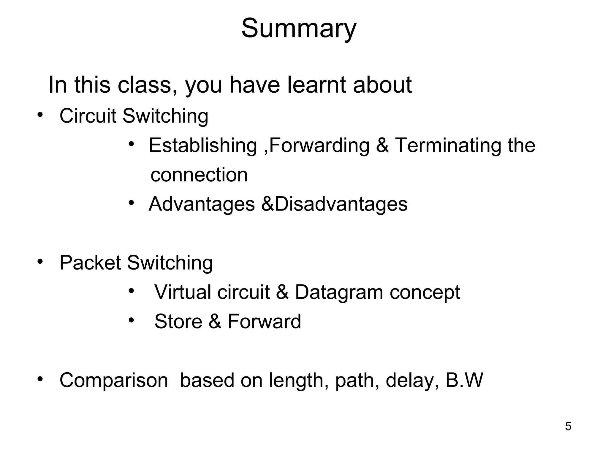 Summary

 In this class, you have learnt about
• Circuit Switching
          • Establishing ,Forwarding & Terminating the
            connection
          • Advantages &Disadvantages

• Packet Switching
         • Virtual circuit & Datagram concept
         • Store & Forward

• Comparison based on length, path, delay, B.W

                                                         5
 