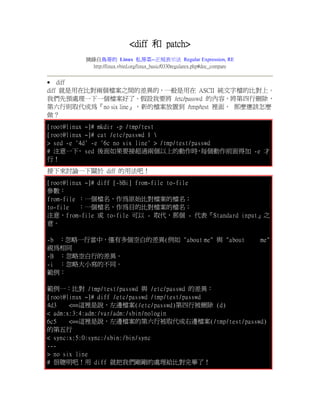 <diff 和 patch>
         摘錄自鳥哥的 Linux 私房菜--正規表示法 Regular Expression, RE
           http://linux.vbird.org/linux_basic/0330regularex.php#doc_compare


 diff
diff 就是用在比對兩個檔案之間的差異的，一般是用在 ASCII 純文字檔的比對上。
我們先預處理一下一個檔案好了。假設我要將 /etc/passwd 的內容，將第四行刪除，
第六行則取代成為『no six line』，新的檔案放置到 /tmp/test 裡面， 那麼應該怎麼
做？
[root@linux ~]# mkdir -p /tmp/test
[root@linux ~]# cat /etc/passwd | 
> sed -e '4d' -e '6c no six line' > /tmp/test/passwd
# 注意一下 sed 後面如果要接超過兩個以上的動作時 每個動作前面得加 -e 才
          ，                                     ，
行！
接下來討論一下關於 diff 的用法吧！
[root@linux ~]# diff [-bBi] from-file to-file
參數：
from-file ：一個檔名，作為原始比對檔案的檔名；
to-file   ：一個檔名，作為目的比對檔案的檔名；
注意，from-file 或 to-file 可以 - 取代，那個 - 代表『Standard input』之
意。

-b ：忽略一行當中，僅有多個空白的差異(例如 "about me" 與 "about                                   me"
視為相同
-B ：忽略空白行的差異。
-i ：忽略大小寫的不同。
範例：

範例一：比對 /tmp/test/passwd 與 /etc/passwd 的差異：
[root@linux ~]# diff /etc/passwd /tmp/test/passwd
4d3    <==這裡是說，左邊檔案(/etc/passwd)第四行被刪除 (d)
< adm:x:3:4:adm:/var/adm:/sbin/nologin
6c5    <==這裡是說，左邊檔案的第六行被取代成右邊檔案(/tmp/test/passwd)
的第五行
< sync:x:5:0:sync:/sbin:/bin/sync
---
> no six line
# 很聰明吧！用 diff 就把我們剛剛的處理給比對完畢了！
 