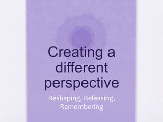 Creating a
different
perspective
Reshaping, Releasing,
Remembering
 