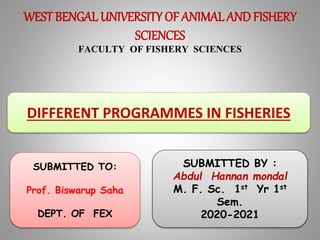 WEST BENGAL UNIVERSITY OF ANIMAL AND FISHERY
SCIENCES
FACULTY OF FISHERY SCIENCES
DIFFERENT PROGRAMMES IN FISHERIES
SUBMITTED BY :
Abdul Hannan mondal
M. F. Sc. 1st Yr 1st
Sem.
2020-2021
SUBMITTED TO:
Prof. Biswarup Saha
DEPT. OF FEX
 