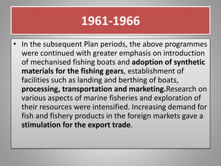 1961-1966
• In the subsequent Plan periods, the above programmes
were continued with greater emphasis on introduction
of mechanised fishing boats and adoption of synthetic
materials for the fishing gears, establishment of
facilities such as landing and berthing of boats,
processing, transportation and marketing.Research on
various aspects of marine fisheries and exploration of
their resources were intensified. Increasing demand for
fish and fishery products in the foreign markets gave a
stimulation for the export trade.
 