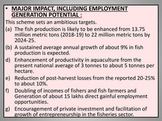 • MAJOR IMPACT, INCLUDING EMPLOYMENT
GENERATION POTENTIAL :
This scheme sets an ambitious targets.
(a) The fish production is likely to be enhanced from 13.75
million metric tons (2018-19) to 22 million metric tons by
2024-25.
(b) A sustained average annual growth of about 9% in fish
production is expected.
d) Enhancement of productivity in aquaculture from the
present national average of 3 tonnes to about 5 tonnes per
hectare.
e) Reduction of post-harvest losses from the reported 20-25%
to about 10%.
f) Doubling of incomes of fishers and fish farmers and
Generation of about 15 lakhs direct gainful employment
opportunities.
g) Encouragement of private investment and facilitation of
growth of entrepreneurship in the fisheries sector.
 