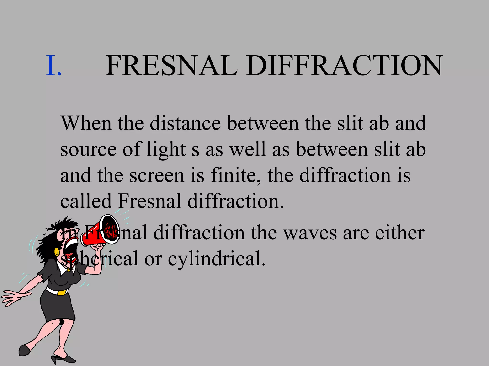 FRESNAL DIFFRACTION When the distance between the slit ab and source of light s as well as between slit ab and the screen is finite, the diffraction is called Fresnal diffraction. In Fresnal diffraction the waves are either spherical or cylindrical. 
