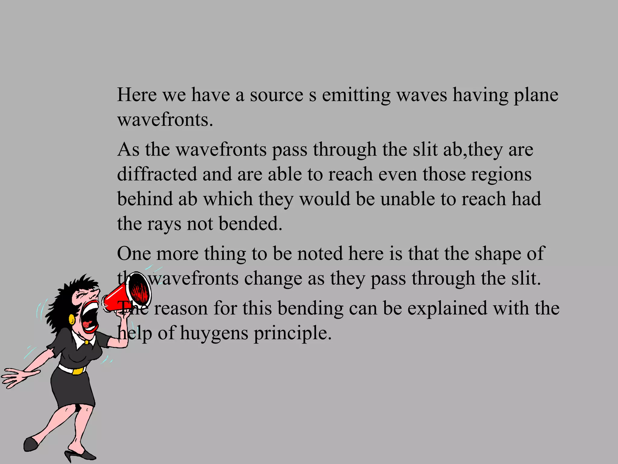 Here we have a source s emitting waves having plane wavefronts. As the wavefronts pass through the slit ab,they are diffracted and are able to reach even those regions behind ab which they would be unable to reach had the rays not bended. One more thing to be noted here is that the shape of the wavefronts change as they pass through the slit. The reason for this bending can be explained with the help of huygens principle. 
