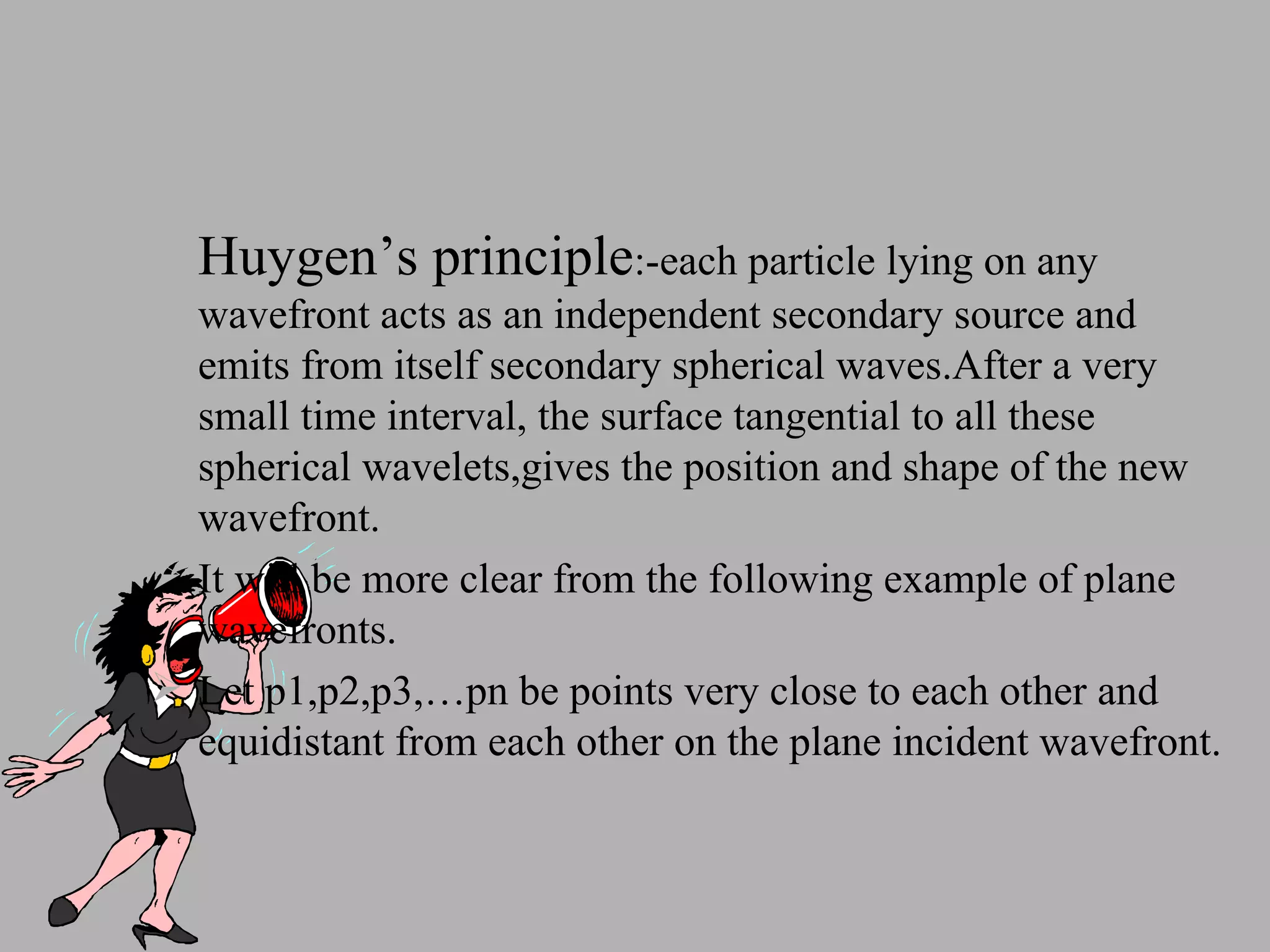 Huygen’s principle :-each particle lying on any wavefront acts as an independent secondary source and emits from itself secondary spherical waves.After a very small time interval, the surface tangential to all these spherical wavelets,gives the position and shape of the new wavefront. It will be more clear from the following example of plane wavefronts. Let p1,p2,p3,…pn be points very close to each other and equidistant from each other on the plane incident wavefront. 