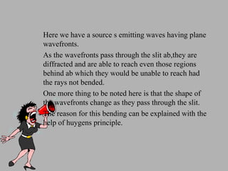 Here we have a source s emitting waves having plane wavefronts. As the wavefronts pass through the slit ab,they are diffracted and are able to reach even those regions behind ab which they would be unable to reach had the rays not bended. One more thing to be noted here is that the shape of the wavefronts change as they pass through the slit. The reason for this bending can be explained with the help of huygens principle. 