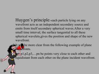 Huygen’s principle :-each particle lying on any wavefront acts as an independent secondary source and emits from itself secondary spherical waves.After a very small time interval, the surface tangential to all these spherical wavelets,gives the position and shape of the new wavefront. It will be more clear from the following example of plane wavefronts. Let p1,p2,p3,…pn be points very close to each other and equidistant from each other on the plane incident wavefront. 