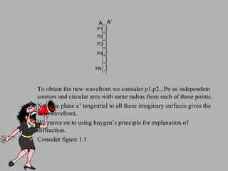 To obtain the new wavefront we consider p1,p2,..Pn as independent sources and circular arcs with same radius from each of these points. Now the plane a’ tangential to all these imaginary surfaces gives the new wavefront. We move on to using huygen’s principle for explanation of diffraction. Consider figure 1.1 A A’ P1 P2 P3 P4 PN 