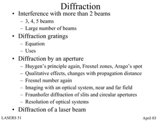 Diffraction
    • Interference with more than 2 beams
        – 3, 4, 5 beams
        – Large number of beams
    • Diffraction gratings
        – Equation
        – Uses
    • Diffraction by an aperture
        –   Huygen’s principle again, Fresnel zones, Arago’s spot
        –   Qualitative effects, changes with propagation distance
        –   Fresnel number again
        –   Imaging with an optical system, near and far field
        –   Fraunhofer diffraction of slits and circular apertures
        –   Resolution of optical systems
    • Diffraction of a laser beam
LASERS 51                                                            April 03
 