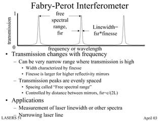 Fabry-Perot Interferometer
                1                      free
                                     spectral
 transmission


                                      range,                 Linewidth=
                                        fsr                  fsr*finesse

                0                  frequency or wavelength
 • Transmission changes with frequency
                – Can be very narrow range where transmission is high
                    • Width characterized by finesse
                    • Finesse is larger for higher reflectivity mirrors
                – Transmission peaks are evenly spaced
                    • Spacing called “Free spectral range”
                    • Controlled by distance between mirrors, fsr=c/(2L)
 • Applications
     – Measurement of laser linewidth or other spectra
     – Narrowing laser line
LASERS 51                                                                  April 03
 