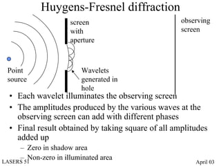 Huygens-Fresnel diffraction
                      screen                        observing
                      with                          screen
                      aperture



 Point                   Wavelets
 source                  generated in
                         hole
  • Each wavelet illuminates the observing screen
  • The amplitudes produced by the various waves at the
    observing screen can add with different phases
  • Final result obtained by taking square of all amplitudes
    added up
      – Zero in shadow area
      – Non-zero in illuminated area
LASERS 51                                               April 03
 