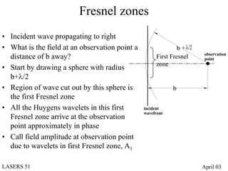 Fresnel zones
• Incident wave propagating to right
• What is the field at an observation point a                  b + λ/2
                                                                          observation
  distance of b away?                                 First Fresnel       point
                                                      zone
• Start by drawing a sphere with radius
  b+λ/2
• Region of wave cut out by this sphere is                   b
  the first Fresnel zone
• All the Huygens wavelets in this first        incident
                                                wavefront
  Fresnel zone arrive at the observation
  point approximately in phase
• Call field amplitude at observation point
  due to wavelets in first Fresnel zone, A1

LASERS 51                                                                April 03
 