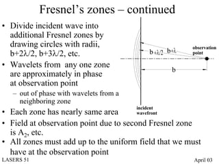 Fresnel’s zones – continued
• Divide incident wave into
  additional Fresnel zones by
  drawing circles with radii,                               observation
  b+2λ/2, b+3λ/2, etc.                        b +λ/2 b +λ   point

• Wavelets from any one zone
                                                       b
  are approximately in phase
  at observation point
   – out of phase with wavelets from a
     neighboring zone
                                         incident
• Each zone has nearly same area         wavefront

• Field at observation point due to second Fresnel zone
  is A2, etc.
• All zones must add up to the uniform field that we must
  have at the observation point
LASERS 51                                                   April 03
 