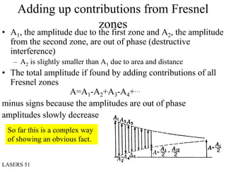 Adding up contributions from Fresnel
                   zones
• A1, the amplitude due to the first zone and A2, the amplitude
  from the second zone, are out of phase (destructive
  interference)
   – A2 is slightly smaller than A1 due to area and distance
• The total amplitude if found by adding contributions of all
  Fresnel zones
                   A=A1-A2+A3-A4+…
minus signs because the amplitudes are out of phase
amplitudes slowly decrease
 So far this is a complex way
 of showing an obvious fact.


LASERS 51                                                      April 03
 