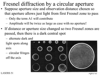 Fresnel diffraction by a circular aperture
• Suppose aperture size and observation distance chosen so
  that aperture allows just light from first Fresnel zone to pass
   – Only the term A1 will contribute
   – Amplitude will be twice as large as case with no aperture!
• If distance or aperture size changed so two Fresnel zones are
  passed, then there is a dark central spot
   – alternate dark and
   light spots along
   axis
   – circular fringes
   off the axis



LASERS 51                                                         April 03
 
