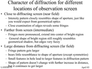 Character of diffraction for different
         locations of observation screen
• Close to diffracting screen (near field)
   – Intensity pattern closely resembles shape of aperture, just like
     you would expect from geometrical optics
   – Close examination of edges reveals some fringes
• Farther from screen (intermediate)
   – Fringes more pronounced, extend into center of bright region
   – General shape of bright region still roughly resembles
     geometrical shadow, but edges very fuzzy
• Large distance from diffracting screen (far field)
   – Fringe pattern gets larger
   – bears little resemblance to shape of aperture (except symmetries)
   – Small features in hole lead to larger features in diffraction pattern
   – Shape of pattern doesn’t change with further increase in distance,
LASERS 51 it continues to get larger
     but                                                            April 03
 
