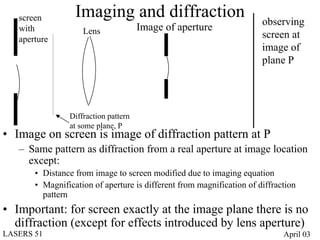 screen         Imaging and diffraction                              observing
   with             Lens              Image of aperture
   aperture                                                            screen at
                                                                       image of
                                                                       plane P




                Diffraction pattern
                at some plane, P
• Image on screen is image of diffraction pattern at P
   – Same pattern as diffraction from a real aperture at image location
     except:
       • Distance from image to screen modified due to imaging equation
       • Magnification of aperture is different from magnification of diffraction
         pattern
• Important: for screen exactly at the image plane there is no
  diffraction (except for effects introduced by lens aperture)
LASERS 51                                                                    April 03
 