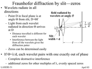 Fraunhofer diffraction by slit—zeros
• Wavelets radiate in all
  directions                                field radiated by
   – Point D in focal plane is at           wavelets at angle Θ
     angle Θ from slit, D=Θf
                                                                         D= λ
   – Light from each wavelet                                                 f
     radiated in direction Θ arrives                              Θ         d
                                                λ/2
     at D                                         λ
       • Distance travelled is different for
         each wavelet                        Slit
       • Interference between the light      width = d
         from all the wavelets gives the                     f
         diffraction patter
   – Zeros can be determined easily
• If Θ=λ/d, each wavelet pairs with one exactly out of phase
   – Complete destructive interference
   – additional zeros for other multiples of λ, evenly spaced zeros
LASERS 51                                                             April 03
 