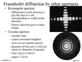 Fraunhofer diffraction by other apertures
   • Rectangular aperture
       – Diffraction in each direction is
         just like that of a slit
         corresponding to width in that
         direction
       – Narrow direction gives widest
         fringes
   • Circular aperture
       – circular rings
       – central maximum brightest
       – zeros are not equally spaced
       – diameter of first zero=2.44λf2/d
         where d= diameter of aperture
       – Note: this is 2.44λf/#
       – angle=1.22λ/d
LASERS 51                                   April 03
 