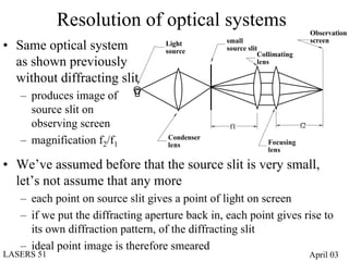Resolution of optical systems                                      Observation
                                                 small                         screen
• Same optical system              Light
                                   source        source slit
                                                            Collimating
  as shown previously                                       lens

  without diffracting slit
   – produces image of
     source slit on
     observing screen                             f1                      f2
                                    Condenser
   – magnification f2/f1            lens                      Focusing
                                                              lens

• We’ve assumed before that the source slit is very small,
  let’s not assume that any more
   – each point on source slit gives a point of light on screen
   – if we put the diffracting aperture back in, each point gives rise to
     its own diffraction pattern, of the diffracting slit
   – ideal point image is therefore smeared
LASERS 51                                                                      April 03
 