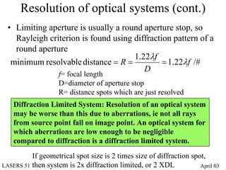 Resolution of optical systems (cont.)
 • Limiting aperture is usually a round aperture stop, so
   Rayleigh criterion is found using diffraction pattern of a
   round aperture
                                     1.22λf
  minimum resolvable distance = R =           = 1.22λf /#
                                        D
                    f= focal length
                    D=diameter of aperture stop
                    R= distance spots which are just resolved
    Diffraction Limited System: Resolution of an optical system
    may be worse than this due to aberrations, ie not all rays
    from source point fall on image point. An optical system for
    which aberrations are low enough to be negligible
    compared to diffraction is a diffraction limited system.
          If geometrical spot size is 2 times size of diffraction spot,
LASERS 51 then system is 2x diffraction limited, or 2 XDL            April 03
 