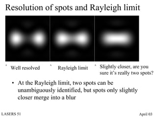 Resolution of spots and Rayleigh limit




 A
     Well resolved
                     A
                         Rayleigh limit
                                          A
                                              Slightly closer, are you
                                              sure it’s really two spots?
     • At the Rayleigh limit, two spots can be
       unambiguously identified, but spots only slightly
       closer merge into a blur

LASERS 51                                                        April 03
 