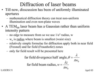 Diffraction of laser beams
• Till now, disscussion has been of uniformly illuminated
  apertures
    – mathematical diffraction theory can treat non-uniform
      illumination and even non-plane waves
• A TEM00 laser beam has a Gaussian rather than uniform
  intensity pattern
    – no edge to measure from so we use 1/e2 radius, w
    – wo is radius where beam is smallest (waist size)
    – relatively simple formulae for diffraction apply both in near field
      (Fresnel) and far field (Fraunhofer) zones
    – only far field result will be presented here
                                                       λ
                  far field divergence half angle,θ =
                                                      πw0
                                                λz
                    far field beam radius, w =
                                               πw0
LASERS 51                                                         April 03
 
