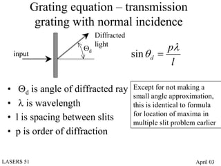 Grating equation – transmission
              grating with normal incidence
                            Diffracted
                       Θd
                            light
                                                   pλ
     input                               sin θ d =
                                                    l

 •    Θd is angle of diffracted ray      Except for not making a
                                         small angle approximation,
 •    λ is wavelength                    this is identical to formula
                                         for location of maxima in
 •   l is spacing between slits          multiple slit problem earlier
 •   p is order of diffraction

LASERS 51                                                      April 03
 