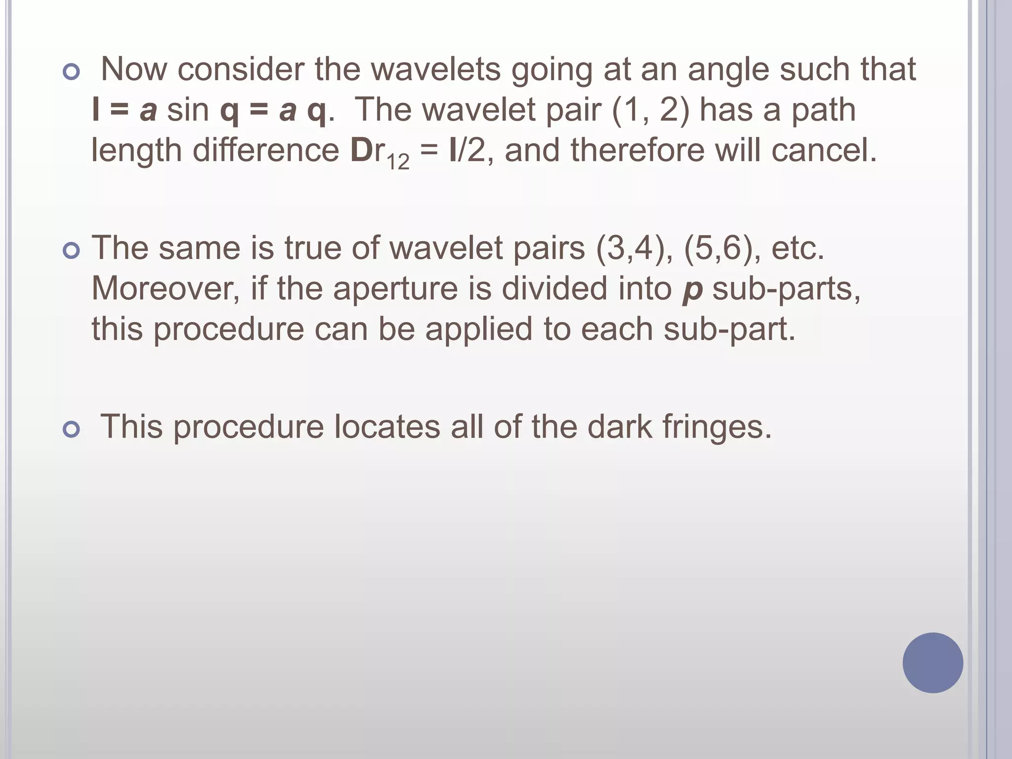  Now consider the wavelets going at an angle such that 
l = a sin q = a q. The wavelet pair (1, 2) has a path 
length difference Dr12 = l/2, and therefore will cancel. 
 The same is true of wavelet pairs (3,4), (5,6), etc. 
Moreover, if the aperture is divided into p sub-parts, 
this procedure can be applied to each sub-part. 
 This procedure locates all of the dark fringes. 
 