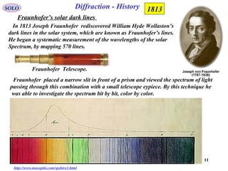 11
SOLO
Fraunhofer’s solar dark lines
In 1813 Joseph Fraunhofer rediscovered William Hyde Wollaston’s
dark lines in the solar system, which are known as Fraunhofer’s lines.
He began a systematic measurement of the wavelengths of the solar
Spectrum, by mapping 570 lines.
Diffraction - History
http://www.musoptin.com/spektro1.html
1813
Fraunhofer Telescope.
Fraunhofer placed a narrow slit in front of a prism and viewed the spectrum of light
passing through this combination with a small telescope eypiece. By this technique he
was able to investigate the spectrum bit by bit, color by color.
 